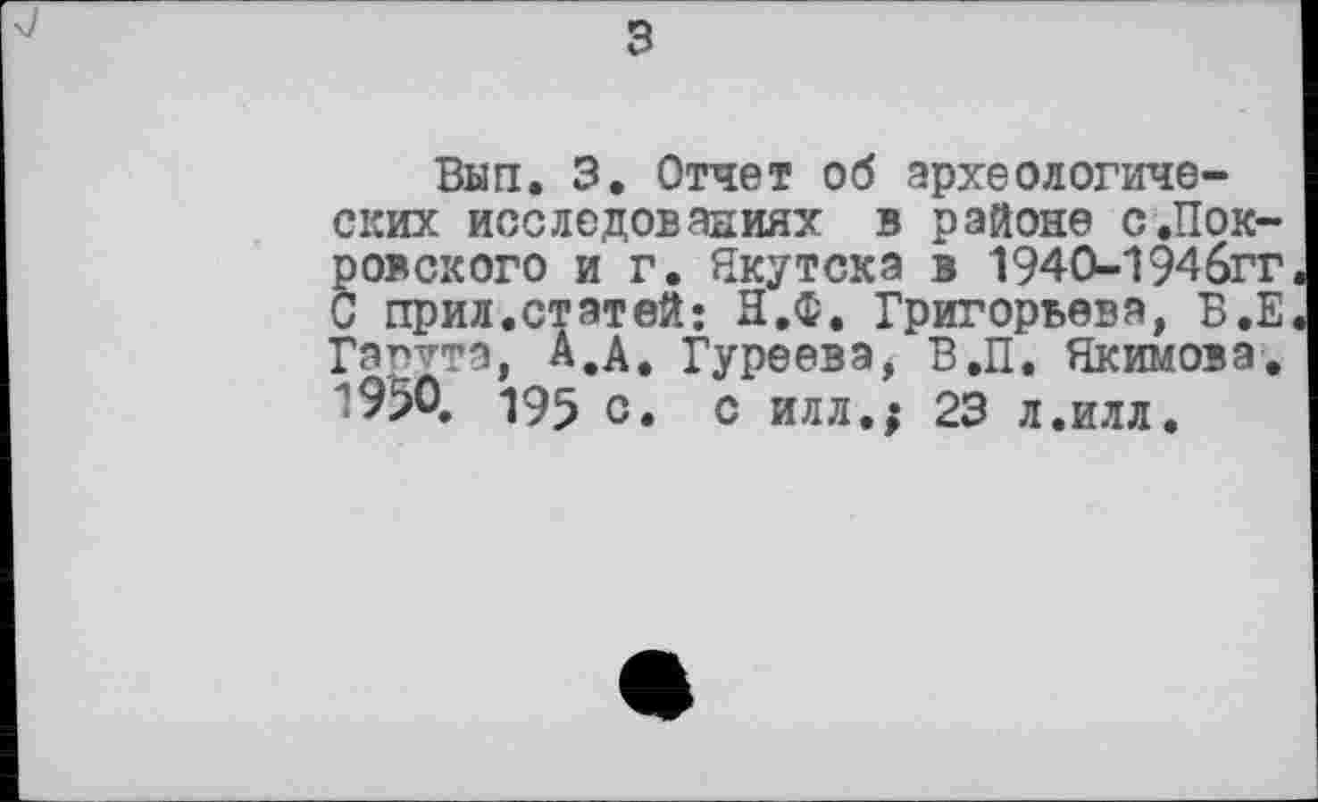 ﻿з
Вып. 3. Отчет об археологических исследованиях в районе с.Покровского и г. Якутска в 1940-194бгг С прил.статей; Н.Ф. Григорьева, В,Е Гапута, А.А. Гуреева, В.П. Якимова. 1950. 195 с. с илл.; 23 л.илл.